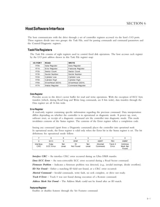 HOST SOFTWARE INTERFACE
6 – 1
SECTION 6
HostSoftwareInterfaceHostSoftwareInterfaceHostSoftwareInterfaceHostSoftwareInterfaceHostSoftwareInterface
The host communicates with the drive through a set of controller registers accessed via the host’s I/O ports.
These registers divide into two groups: the Task File, used for passing commands and command parameters and
the Control/Diagnostic registers.
TaskFileRegistersTaskFileRegistersTaskFileRegistersTaskFileRegistersTaskFileRegisters
The Task File consists of eight registers used to control fixed disk operations. The host accesses each register
by the I/O port address shown in this Task File register map:
I/O PORT READ WRITE
1F0h Data Register Data Register
1F1h Error Register Features Register
1F2h Sector Count Sector Count
1F3h Sector Number Sector Number
1F4h Cylinder Low Cylinder Low
1F5h Cylinder High Cylinder High
1F6h Drive/Head (SDH) Drive/Head (SDH)
1F7h Status Register Command Register
Data RegisterData RegisterData RegisterData RegisterData Register
Provides access to the drive’s sector buffer for read and write operations. With the exception of ECC byte
transfers (which, during Read long and Write long commands, are 8 bits wide), data transfers through the
Data register are all 16 bits wide.
Error RegisterError RegisterError RegisterError RegisterError Register
A read-only register containing specific information regarding the previous command. Data interpretation
differs depending on whether the controller is in operational or diagnostic mode. A power up, reset,
software reset, or receipt of a diagnostic command sets the controller into diagnostic mode. This mode
invalidates contents of the Status register. The contents of the Error register reflect a completion code.
Issuing any command (apart from a Diagnostic command) places the controller into operational mode.
In operational mode, the Error register is valid only when the Error bit in the Status register is set. The bit
definitions for operational mode follow:
7 6 5 4 3 2 1 0
0 ECC 0 IDNF 0 ABRT TK0 AMNF
Interface
CRC
Data
ECC Error
Not
Us ed
ID
Not Found
Not
Us ed
Aborted
Command
Track 0
Error
Address
Mark Not
Found
Interface CRC – An interface CRC error occurred during an Ultra DMA transfer.
Data ECC Error – An non-correctable ECC error occurred during a Read Sector command.
Firmware Problem – Indicates a firmware problem was detected, (e.g., invalid interrupt, divide overflow).
ID Not Found – Either a matching ID field not found, or a CRC error occurred.
Aborted Command – Invalid commands, write fault, no seek complete, or drive not ready.
Track 0 Error – Track 0 was not found during execution of a Restore command.
Address Mark Not Found – The Address Mark could not be found after an ID match.
FeaturesRegisterFeaturesRegisterFeaturesRegisterFeaturesRegisterFeaturesRegister
Enables or disables features through the Set Features command.
 