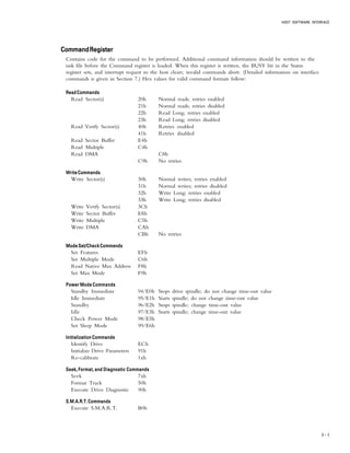 HOST SOFTWARE INTERFACE
6 – 3
CommandRegisterCommandRegisterCommandRegisterCommandRegisterCommandRegister
Contains code for the command to be performed. Additional command information should be written to the
task file before the Command register is loaded. When this register is written, the BUSY bit in the Status
register sets, and interrupt request to the host clears; invalid commands abort. (Detailed information on interface
commands is given in Section 7.) Hex values for valid command formats follow:
ReadCommandsReadCommandsReadCommandsReadCommandsReadCommands
Read Sector(s) 20h Normal reads; retries enabled
21h Normal reads; retries disabled
22h Read Long; retries enabled
23h Read Long; retries disabled
Read Verify Sector(s) 40h Retries enabled
41h Retries disabled
Read Sector Buffer E4h
Read Multiple C4h
Read DMA C8h
C9h No retries
WriteCommandsWriteCommandsWriteCommandsWriteCommandsWriteCommands
Write Sector(s) 30h Normal writes; retries enabled
31h Normal writes; retries disabled
32h Write Long; retries enabled
33h Write Long; retries disabled
Write Verify Sector(s) 3Ch
Write Sector Buffer E8h
Write Multiple C5h
Write DMA CAh
CBh No retries
ModeSet/CheckCommandsModeSet/CheckCommandsModeSet/CheckCommandsModeSet/CheckCommandsModeSet/CheckCommands
Set Features EFh
Set Multiple Mode C6h
Read Native Max Address F8h
Set Max Mode F9h
Power Mode CommandsPower Mode CommandsPower Mode CommandsPower Mode CommandsPower Mode Commands
Standby Immediate 94/E0h Stops drive spindle; do not change time-out value
Idle Immediate 95/E1h Starts spindle; do not change time-out value
Standby 96/E2h Stops spindle; change time-out value
Idle 97/E3h Starts spindle; change time-out value
Check Power Mode 98/E5h
Set Sleep Mode 99/E6h
Initialization CommandsInitialization CommandsInitialization CommandsInitialization CommandsInitialization Commands
Identify Drive ECh
Initialize Drive Parameters 91h
Re-calibrate 1xh
Seek, Format, and Diagnostic CommandsSeek, Format, and Diagnostic CommandsSeek, Format, and Diagnostic CommandsSeek, Format, and Diagnostic CommandsSeek, Format, and Diagnostic Commands
Seek 7xh
Format Track 50h
Execute Drive Diagnostic 90h
S.M.A.R.T. CommandsS.M.A.R.T. CommandsS.M.A.R.T. CommandsS.M.A.R.T. CommandsS.M.A.R.T. Commands
Execute S.M.A.R.T. B0h
 