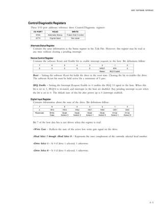 HOST SOFTWARE INTERFACE
6 – 5
ControlDiagnosticRegistersControlDiagnosticRegistersControlDiagnosticRegistersControlDiagnosticRegistersControlDiagnosticRegisters
These I/O port addresses reference three Control/Diagnostic registers:
I/O PORT READ WRITE
3F6h Alternate Status Fixed Disk Control
3F7h Digital Input Not us ed
Alternate Status RegisterAlternate Status RegisterAlternate Status RegisterAlternate Status RegisterAlternate Status Register
Contains the same information as the Status register in the Task File. However, this register may be read at
any time without clearing a pending interrupt.
Device Control RegisterDevice Control RegisterDevice Control RegisterDevice Control RegisterDevice Control Register
Contains the software Reset and Enable bit to enable interrupt requests to the host. Bit definitions follow:
7 6 5 4 3 2 1 0
0 0 0 0 0 SRST IEN 0
Reset IRQ Enable
Reset – Setting the software Reset bit holds the drive in the reset state. Clearing the bit re-enables the drive.
The software Reset bit must be held active for a minimum of 5 µsec.
IRQ Enable – Setting the Interrupt Request Enable to 0 enables the IRQ 14 signal to the host. When this
bit is set to 1, IRQ14 is tri-stated, and interrupts to the host are disabled. Any pending interrupt occurs when
the bit is set to 0. The default state of this bit after power up is 0 (interrupt enabled).
Digital Input RegisterDigital Input RegisterDigital Input RegisterDigital Input RegisterDigital Input Register
Contains information about the state of the drive. Bit definitions follow:
7 6 5 4 3 2 1 0
x -WG -HS3 -HS2 -HS1 -HS0 -DS1 DS0
Reserved Write
Gate
Head
Select 3
Head
Select 2
Head
Select 1
Head
Select 0
Drive
Select 1
Drive
Select 0
Bit 7 of the host data bus is not driven when this register is read.
-Write Gate – Reflects the state of the active low write gate signal on the drive.
-Head Select 3 through -Head Select 0 – Represents the ones complement of the currently selected head number.
-Drive Select 1 – Is 0 if drive 1 selected; 1 otherwise.
-Drive Select 0 – Is 0 if drive 0 selected; 1 otherwise.
 