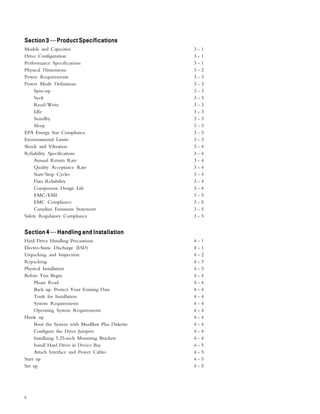 ii
Section3Section3Section3Section3Section3—ProductSpecificationsProductSpecificationsProductSpecificationsProductSpecificationsProductSpecifications
Models and Capacities 3 - 1
Drive Configuration 3 - 1
Performance Specifications 3 - 1
Physical Dimensions 3 - 2
Power Requirements 3 - 3
Power Mode Definitions 3 - 3
Spin-up 3 - 3
Seek 3 - 3
Read/Write 3 - 3
Idle 3 - 3
Standby 3 - 3
Sleep 3 - 3
EPA Energy Star Compliance 3 - 3
Environmental Limits 3 - 3
Shock and Vibration 3 - 4
Reliability Specifications 3 - 4
Annual Return Rate 3 - 4
Quality Acceptance Rate 3 - 4
Start/Stop Cycles 3 - 4
Data Reliability 3 - 4
Component Design Life 3 - 4
EMC/EMI 3 - 5
EMC Compliance 3 - 5
Canadian Emissions Statement 3 - 5
Safety Regulatory Compliance 3 - 5
Section 4Section 4Section 4Section 4Section 4—Handling and InstallationHandling and InstallationHandling and InstallationHandling and InstallationHandling and Installation
Hard Drive Handling Precautions 4 - 1
Electro-Static Discharge (ESD) 4 - 1
Unpacking and Inspection 4 - 2
Repacking 4 - 3
Physical Installation 4 - 3
Before You Begin 4 - 4
Please Read 4 - 4
Back up. Protect Your Existing Data 4 - 4
Tools for Installation 4 - 4
System Requirements 4 - 4
Operating System Requirements 4 - 4
Hook up 4 - 4
Boot the System with MaxBlast Plus Diskette 4 - 4
Configure the Drive Jumpers 4 - 4
Installaing 5.25-inch Mounting Brackets 4 - 4
Install Hard Drive in Device Bay 4 - 5
Attach Interface and Power Cables 4 - 5
Start up 4 - 5
Set up 4 - 5
 