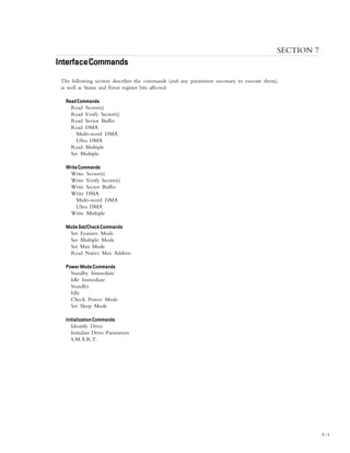 INTERFACE COMMANDS
7 – 1
SECTION 7
InterfaceCommandsInterfaceCommandsInterfaceCommandsInterfaceCommandsInterfaceCommands
The following section describes the commands (and any parameters necessary to execute them),
as well as Status and Error register bits affected.
ReadCommandsReadCommandsReadCommandsReadCommandsReadCommands
Read Sector(s)
Read Verify Sector(s)
Read Sector Buffer
Read DMA
Multi-word DMA
Ultra DMA
Read Multiple
Set Multiple
WriteCommandsWriteCommandsWriteCommandsWriteCommandsWriteCommands
Write Sector(s)
Write Verify Sector(s)
Write Sector Buffer
Write DMA
Multi-word DMA
Ultra DMA
Write Multiple
ModeSet/CheckCommandsModeSet/CheckCommandsModeSet/CheckCommandsModeSet/CheckCommandsModeSet/CheckCommands
Set Features Mode
Set Multiple Mode
Set Max Mode
Read Native Max Address
Power Mode CommandsPower Mode CommandsPower Mode CommandsPower Mode CommandsPower Mode Commands
Standby Immediate
Idle Immediate
Standby
Idle
Check Power Mode
Set Sleep Mode
Initialization CommandsInitialization CommandsInitialization CommandsInitialization CommandsInitialization Commands
Identify Drive
Initialize Drive Parameters
S.M.A.R.T.
 