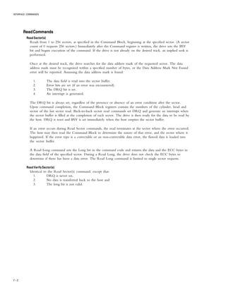 INTERFACE COMMANDS
7 – 2
ReadCommandsReadCommandsReadCommandsReadCommandsReadCommands
ReadSector(s)ReadSector(s)ReadSector(s)ReadSector(s)ReadSector(s)
Reads from 1 to 256 sectors, as specified in the Command Block, beginning at the specified sector. (A sector
count of 0 requests 256 sectors.) Immediately after the Command register is written, the drive sets the BSY
bit and begins execution of the command. If the drive is not already on the desired track, an implied seek is
performed.
Once at the desired track, the drive searches for the data address mark of the requested sector. The data
address mark must be recognized within a specified number of bytes, or the Data Address Mark Not Found
error will be reported. Assuming the data address mark is found:
1. The data field is read into the sector buffer.
2. Error bits are set (if an error was encountered).
3. The DRQ bit is set.
4. An interrupt is generated.
The DRQ bit is always set, regardless of the presence or absence of an error condition after the sector.
Upon command completion, the Command Block registers contain the numbers of the cylinder, head and
sector of the last sector read. Back-to-back sector read commands set DRQ and generate an interrupt when
the sector buffer is filled at the completion of each sector. The drive is then ready for the data to be read by
the host. DRQ is reset and BSY is set immediately when the host empties the sector buffer.
If an error occurs during Read Sector commands, the read terminates at the sector where the error occurred.
The host may then read the Command Block to determine the nature of that error, and the sector where it
happened. If the error type is a correctable or an non-correctable data error, the flawed data is loaded into
the sector buffer.
A Read Long command sets the Long bit in the command code and returns the data and the ECC bytes in
the data field of the specified sector. During a Read Long, the drive does not check the ECC bytes to
determine if there has been a data error. The Read Long command is limited to single sector requests.
Read Verify Sector(s)Read Verify Sector(s)Read Verify Sector(s)Read Verify Sector(s)Read Verify Sector(s)
Identical to the Read Sector(s) command, except that:
1. DRQ is never set,
2. No data is transferred back to the host and
3. The long bit is not valid.
 