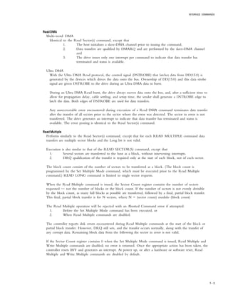 INTERFACE COMMANDS
7 – 3
Read DMARead DMARead DMARead DMARead DMA
Multi-word DMA
Identical to the Read Sector(s) command, except that
1. The host initializes a slave-DMA channel prior to issuing the command,
2. Data transfers are qualified by DMARQ and are performed by the slave-DMA channel
and
3. The drive issues only one interrupt per command to indicate that data transfer has
terminated and status is available.
Ultra DMA
With the Ultra DMA Read protocol, the control signal (DSTROBE) that latches data from DD(15:0) is
generated by the devices which drives the data onto the bus. Ownership of DD(15:0) and this data strobe
signal are given DSTROBE to the drive during an Ultra DMA data in burst.
During an Ultra DMA Read burst, the drive always moves data onto the bus, and, after a sufficient time to
allow for propagation delay, cable settling, and setup time, the sender shall generate a DSTROBE edge to
latch the data. Both edges of DSTROBE are used for data transfers.
Any unrecoverable error encountered during execution of a Read DMA command terminates data transfer
after the transfer of all sectors prior to the sector where the error was detected. The sector in error is not
transferred. The drive generates an interrupt to indicate that data transfer has terminated and status is
available. The error posting is identical to the Read Sector(s) command.
Read MultipleRead MultipleRead MultipleRead MultipleRead Multiple
Performs similarly to the Read Sector(s) command, except that for each READ MULTIPLE command data
transfers are multiple sector blocks and the Long bit is not valid.
Execution is also similar to that of the READ SECTOR(S) command, except that:
1. Several sectors are transferred to the host as a block, without intervening interrupts.
2. DRQ qualification of the transfer is required only at the start of each block, not of each sector.
The block count consists of the number of sectors to be transferred as a block. (The block count is
programmed by the Set Multiple Mode command, which must be executed prior to the Read Multiple
command.) READ LONG command is limited to single sector requests.
When the Read Multiple command is issued, the Sector Count register contains the number of sectors
requested — not the number of blocks or the block count. If the number of sectors is not evenly divisible
by the block count, as many full blocks as possible are transferred, followed by a final, partial block transfer.
This final, partial block transfer is for N sectors, where N = (sector count) modulo (block count)
The Read Multiple operation will be rejected with an Aborted Command error if attempted:
1. Before the Set Multiple Mode command has been executed, or
2. When Read Multiple commands are disabled.
The controller reports disk errors encountered during Read Multiple commands at the start of the block or
partial block transfer. However, DRQ still sets, and the transfer occurs normally, along with the transfer of
any corrupt data. Remaining block data from the following the sector in error is not valid.
If the Sector Count register contains 0 when the Set Multiple Mode command is issued, Read Multiple and
Write Multiple commands are disabled; no error is returned. Once the appropriate action has been taken, the
controller resets BSY and generates an interrupt. At power up, or after a hardware or software reset, Read
Multiple and Write Multiple commands are disabled by default.
 