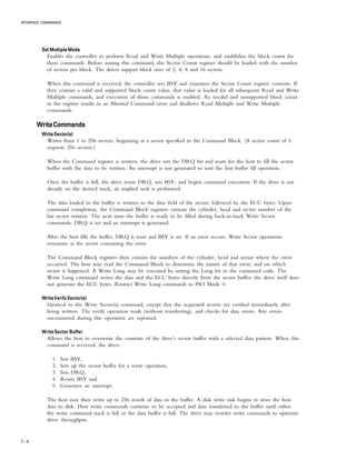 INTERFACE COMMANDS
7 – 4
Set Multiple ModeSet Multiple ModeSet Multiple ModeSet Multiple ModeSet Multiple Mode
Enables the controller to perform Read and Write Multiple operations, and establishes the block count for
these commands. Before issuing this command, the Sector Count register should be loaded with the number
of sectors per block. The drives support block sizes of 2, 4, 8 and 16 sectors.
When this command is received, the controller sets BSY and examines the Sector Count register contents. If
they contain a valid and supported block count value, that value is loaded for all subsequent Read and Write
Multiple commands, and execution of those commands is enabled. An invalid and unsupported block count
in the register results in an Aborted Command error and disallows Read Multiple and Write Multiple
commands.
WriteCommandsWriteCommandsWriteCommandsWriteCommandsWriteCommands
WriteSector(s)WriteSector(s)WriteSector(s)WriteSector(s)WriteSector(s)
Writes from 1 to 256 sectors, beginning at a sector specified in the Command Block. (A sector count of 0
requests 256 sectors.)
When the Command register is written, the drive sets the DRQ bit and waits for the host to fill the sector
buffer with the data to be written. An interrupt is not generated to start the first buffer fill operation.
Once the buffer is full, the drive resets DRQ, sets BSY, and begins command execution. If the drive is not
already on the desired track, an implied seek is performed.
The data loaded in the buffer is written to the data field of the sector, followed by the ECC bytes. Upon
command completion, the Command Block registers contain the cylinder, head and sector number of the
last sector written. The next time the buffer is ready to be filled during back-to-back Write Sector
commands, DRQ is set and an interrupt is generated.
After the host fills the buffer, DRQ is reset and BSY is set. If an error occurs, Write Sector operations
terminate at the sector containing the error.
The Command Block registers then contain the numbers of the cylinder, head and sector where the error
occurred. The host may read the Command Block to determine the nature of that error, and on which
sector it happened. A Write Long may be executed by setting the Long bit in the command code. The
Write Long command writes the data and the ECC bytes directly from the sector buffer; the drive itself does
not generate the ECC bytes. Restrict Write Long commands to PIO Mode 0.
Write Verify Sector(s)Write Verify Sector(s)Write Verify Sector(s)Write Verify Sector(s)Write Verify Sector(s)
Identical to the Write Sector(s) command, except that the requested sectors are verified immediately after
being written. The verify operation reads (without transferring), and checks for data errors. Any errors
encountered during this operation are reported.
Write Sector BufferWrite Sector BufferWrite Sector BufferWrite Sector BufferWrite Sector Buffer
Allows the host to overwrite the contents of the drive’s sector buffer with a selected data pattern. When this
command is received, the drive:
1. Sets BSY,
2. Sets up the sector buffer for a write operation,
3. Sets DRQ,
4. Resets BSY and
5. Generates an interrupt.
The host may then write up to 256 words of data to the buffer. A disk write task begins to store the host
data to disk. Host write commands continue to be accepted and data transferred to the buffer until either
the write command stack is full or the data buffer is full. The drive may reorder write commands to optimize
drive throughput.
 