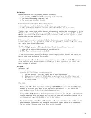 INTERFACE COMMANDS
7 – 5
Write MultipleWrite MultipleWrite MultipleWrite MultipleWrite Multiple
Performs similarly to the Write Sector(s) command, except that:
1. The controller sets BSY immediately upon receipt of the command,
2. Data transfers are multiple sector blocks and
3. The Long bit and Retry bit is not valid.
Command execution differs from Write Sector(s) because:
1. Several sectors transfer to the host as a block without intervening interrupts.
2. DRQ qualification of the transfer is required at the start of the block, not on each sector.
The block count consists of the number of sectors to be transferred as a block and is programmed by the Set
Multiple Mode command, which must be executed prior to the Write Multiple command. When the Write
Multiple command is issued, the Sector Count register contains the number of sectors requested — not the
number of blocks or the block count.
If the number of sectors is not evenly divisible by the block count, as many full blocks as possible are
transferred, followed by a final, partial block transfer. This final, partial block transfer is for N sectors, where
N = (sector count) modulo (block count)
The Write Multiple operation will be rejected with an Aborted Command error if attempted:
1. Before the Set Multiple Mode command has been executed, or
2. When Write Multiple commands are disabled.
All disk errors encountered during Write Multiple commands report after the attempted disk write of the
block or partial block in which the error occurred.
The write operation ends with the sector in error, even if it was in the middle of a block. When an error
occurs, subsequent blocks are not transferred. When DRQ is set at the beginning of each full and partial
block, interrupts are generated.
Write DMAWrite DMAWrite DMAWrite DMAWrite DMA
Multi-word DMA
Identical to the Write Sector(s) command, except that:
1. The host initializes a slave-DMA channel prior to issuing the command,
2. Data transfers are qualified by DMARQ and are performed by the slave-DMA channel and
3. The drive issues only one interrupt per command to indicate that data transfer has terminated
at status is available.
Ultra DMA
With the Ultra DMA Write protocol, the control signal (HSTROBE) that latches data from DD(15:0) is
generated by the devices which drives the data onto the bus. Ownership of DD(15:0) and this data
strobe signal are given to the host for an Ultra DMA data out burst.
During an Ultra DMA Write burst, the host always moves data onto the bus, and, after a sufficient time to
allow for propagation delay, cable settling, and setup time, the sender shall generate a HSTROBE edge to
latch the data. Both edges of HSTROBE are used for data transfers.
Any error encountered during Write DMA execution results in the termination of data transfer. The drive
issues an interrupt to indicate that data transfer has terminated and status is available in the error register.
The error posting is the same as that of the Write Sector(s) command.
 