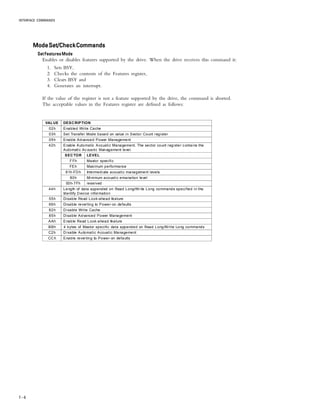INTERFACE COMMANDS
7 – 6
ModeSet/CheckCommandsModeSet/CheckCommandsModeSet/CheckCommandsModeSet/CheckCommandsModeSet/CheckCommands
Set Features ModeSet Features ModeSet Features ModeSet Features ModeSet Features Mode
Enables or disables features supported by the drive. When the drive receives this command it:
1. Sets BSY,
2. Checks the contents of the Features register,
3. Clears BSY and
4. Generates an interrupt.
If the value of the register is not a feature supported by the drive, the command is aborted.
The acceptable values in the Features register are defined as follows:
VALUE DESCRIPTION
02h Enabled Write Cache
03h Set Transfer Mode based on value in Sector Count register
05h Enable Advanced Power Management
42h Enable Automatic Acoustic Management. The sector count register contains the
Automatic Ac oustic Management level.
SECTOR LEVEL
FFh Maxtor specific
FEh Maximum performance
81h-FDh Intermediate acoustic management levels
80h Minimum acoustic emanation level
00h-7Fh reserved
44h Length of data appended on Read Long/Write Long commands specified in the
Identify Device information
55h Disable Read Look-ahead feature
66h Disable reverting to Power-on defaults
82h Disable Write Cache
85h Disable Advanced Power Management
AAh Enable Read Look-ahead feature
BBh 4 bytes of Maxtor specific data appended on Read Long/Write Long commands
C2h Disable Automatic Acoustic Management
CCh Enable reverting to Power-on defaults
 