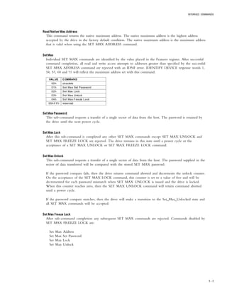 INTERFACE COMMANDS
7 – 7
Read Native Max AddressRead Native Max AddressRead Native Max AddressRead Native Max AddressRead Native Max Address
This command returns the native maximum address. The native maximum address is the highest address
accepted by the drive in the factory default condition. The native maximum address is the maximum address
that is valid when using the SET MAX ADDRESS command.
SetMaxSetMaxSetMaxSetMaxSetMax
Individual SET MAX commands are identified by the value placed in the Features register. After successful
command completion, all read and write access attempts to addresses greater than specified by the successful
SET MAX ADDRESS command are rejected with an IDNF error. IDENTIFY DEVICE response words 1,
54, 57, 60 and 71 will reflect the maximum address set with this command.
VALUE COMMAND
00h obsolete
01h Set Max Set Password
02h Set Max Lock
03h Set Max Unlock
04h Set Max Freeze Lock
05h-FFh reserved
SetMaxPasswordSetMaxPasswordSetMaxPasswordSetMaxPasswordSetMaxPassword
This sub-command requests a transfer of a single sector of data from the host. The password is retained by
the drive until the next power cycle.
Set Max LockSet Max LockSet Max LockSet Max LockSet Max Lock
After this sub-command is completed any other SET MAX commands except SET MAX UNLOCK and
SET MAX FREEZE LOCK are rejected. The drive remains in this state until a power cycle or the
acceptance of a SET MAX UNLOCK or SET MAX FREEZE LOCK command.
Set Max UnlockSet Max UnlockSet Max UnlockSet Max UnlockSet Max Unlock
This sub-command requests a transfer of a single sector of data from the host. The password supplied in the
sector of data transferred will be compared with the stored SET MAX password.
If the password compare fails, then the drive returns command aborted and decrements the unlock counter.
On the acceptance of the SET MAX LOCK command, this counter is set to a value of five and will be
decremented for each password mismatch when SET MAX UNLOCK is issued and the drive is locked.
When this counter reaches zero, then the SET MAX UNLOCK command will return command aborted
until a power cycle.
If the password compare matches, then the drive will make a transition to the Set_Max_Unlocked state and
all SET MAX commands will be accepted.
Set Max Freeze LockSet Max Freeze LockSet Max Freeze LockSet Max Freeze LockSet Max Freeze Lock
After sub-command completion any subsequent SET MAX commands are rejected. Commands disabled by
SET MAX FREEZE LOCK are:
Set Max Address
Set Max Set Password
Set Max Lock
Set Max Unlock
 