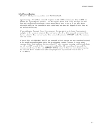 INTERFACE COMMANDS
7 – 9
Default Power-on ConditionDefault Power-on ConditionDefault Power-on ConditionDefault Power-on ConditionDefault Power-on Condition
The drive’s default power on condition is the ACTIVE MODE.
Upon receiving a Power Mode command, except the SLEEP MODE command, the drive sets BSY and
performs the requested power operation. Once the requested Power Mode change has begun, the drive
resets BSY and generates an interrupt - without waiting for the drive to spin up or spin down. Upon
receiving a SLEEP MODE command the drive is spun down, and when it is stopped, the drive resets BSY
and generates an interrupt.
When enabling the Automatic Power Down sequence, the value placed in the Sector Count register is
multiplied by five seconds to obtain the Time-out Interval value. If no drive commands are received from
the host within the Time-out Interval, the drive automatically enters the STANDBY mode. The minimum
value is 5 seconds.
While the drive is in STANDBY MODE, any commands received from the host are accepted and executed
as they would in normal operation, except that the spin motor is started if required to execute a disk
command. Under these conditions, the drive will set BSY when command processing would normally begin
and will leave BSY set until the drive comes up to speed and the disk command can be executed. Disk
commands issued while the drive is in STANDBY MODE, restarts the Time-out Interval after completing
the command. A reset must be issued before attempting to issue any commands while the drive in
SLEEP MODE.
 