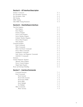 iii
Section 5Section 5Section 5Section 5Section 5—AT Interface DescriptionAT Interface DescriptionAT Interface DescriptionAT Interface DescriptionAT Interface Description
Interface Connector 5 - 1
Pin Description Summary 5 - 1
Pin Description Table 5 - 2
PIO Timing 5 - 3
DMA Timing 5 - 4
Ultra DMA Timing Parameters 5 - 5
Section 6Section 6Section 6Section 6Section 6—Host Software InterfaceHost Software InterfaceHost Software InterfaceHost Software InterfaceHost Software Interface
Task File Registers 6 - 1
Data Register 6 - 1
Error Register 6 - 1
Features Register 6 - 1
Sector Count Register 6 - 2
Sector Number Register 6 - 2
Cylinder Number Registers 6 - 2
Device/Head Register 6 - 2
Status Register 6 - 2
Command Register 6 - 3
Read Commands 6 - 3
Write Commands 6 - 3
Mode Set/Check Commands 6 - 3
Power Mode Commands 6 - 3
Initialization Commands 6 - 3
Seek, Format, and Diagnostic Commands 6 - 3
S.M.A.R.T. Commands 6 - 3
Summary 6 - 4
Control Diagnostic Registers 6 - 5
Alternate Status Register 6 - 5
Device Control Register 6 - 5
Digital Input Register 6 - 5
Reset and Interrupt Handling 6 - 6
Section7Section7Section7Section7Section7—InterfaceCommandsInterfaceCommandsInterfaceCommandsInterfaceCommandsInterfaceCommands
Command Summary 7 - 1
Read Commands 7 - 2
Read Sector(s) 7 - 2
Read Verify Sector(s) 7 - 2
Read Sector Buffer 7 - 2
Read DMA 7 - 3
Read Multiple 7 - 3
Set Multiple 7 - 3
Write Commands 7 - 4
Write Sector(s) 7 - 4
 