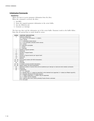 INTERFACE COMMANDS
7 – 10
InitializationCommandsInitializationCommandsInitializationCommandsInitializationCommandsInitializationCommands
Identify DriveIdentify DriveIdentify DriveIdentify DriveIdentify Drive
Allows the host to receive parameter information from the drive.
When the command is received, the drive:
1. Sets BSY,
2. Stores the required parameter information in the sector buffer,
3. Sets the DRQ bit and
4. Generates an interrupt.
The host may then read the information out of the sector buffer. Parameter words in the buffer follow.
Note that all reserved bits or words should be zeroes.
WORD CONTENT DESCRIPTION
0 General configuration
15 = device (0 = ATA device, 1 = ATAPI)
14-8 = retired
7, 1 = removable media device
6, 1 = not removable controller and/or device
5-3 = retired
2 = response incomplete
1 = retired
0 = reserved
1 Number of logical cylinders
2 Reserved
3 Number of logical heads
4-5 Retired
6 Number of logical sectors per logical track
7-8 Reserved
9 Retired
10 - 19 Drive serial number (20 ASCII characters)
20 - 21 Retired
22 Obsolete
23 - 26 Firmware revision (8 ASCII characters )
27 - 46 Model number (40 ASCII characters )
47 Maximum number of sectors that can be transferred per interrupt on read and write multiple commands
48 Reserved
49 Capabilities
15 - 14 = reserved
13 = standby timer (1 = values as specified in this s tandard are supported, 0 = values are Maxtor specific )
12 = reserved (advanced PIO mode support)
11, 1 = IORDY supported, 0 = IORDY may be supported
10, 1 = IORDY can be disabled
9-8 = shall be set to one. Us ed by Identify Packet Device command.
7-0 = not used
 