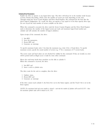 INTERFACE COMMANDS
7 – 13
Initialize Drive ParametersInitialize Drive ParametersInitialize Drive ParametersInitialize Drive ParametersInitialize Drive Parameters
Enables the drive to operate as any logical drive type. The drive will always be in the translate mode because
of Zone Density Recording, which varies the number of sectors per track depending on the zone.
Through setting the Sector Count Register and Drive Head Register, this command lets the host alter the
drive's logical configuration. As a result, the drive can operate as any equal to or less than capacity drive type.
Do not exceed the total number of sectors available on the drive:
When this command is executed, the drive reads the Sector Counter Register and the Drive Head Register
(and so determines the number of the logical sectors per track and maximum logical head number per
cylinder and will calculate the number of logical cylinders.)
Upon receipt of the command, the drive:
1. Sets BSY,
2. Saves the parameters,
3. Resets BSY and
4. Generates an interrupt.
To specify maximum heads, write 1 less than the maximum (e.g. write 4 for a 5 head drive). To specify
maximum sectors, specify the actual number of sectors (e.g. 17 for a maximum of 17 sectors/track).
The sector count and head values are not checked for validity by this command. If they are invalid, no error
will be posted until an illegal access is made by some other command.
Moves the read/write heads from anywhere on the disk to cylinder 0.
When this command is received, the drive:
1. Sets BSY and
2. Issues a seek to cylinder zero.
The drive waits for the seek to complete, then the drive:
1. Updates status,
2. Resets BSY and
3. Generates an interrupt.
If the drive cannot reach cylinder 0, the Error bit is set in the Status register, and the Track 0 bit is set in the
Error register.
NOTE: If a maximum head and sector number is selected – such that the number of cylinders will exceed 65,535 – then
the maximum cylinder value will be reduced to 65, 535.
 