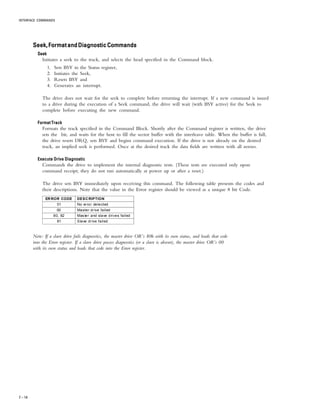 INTERFACE COMMANDS
7 – 14
Seek,FormatandDiagnosticCommandsSeek,FormatandDiagnosticCommandsSeek,FormatandDiagnosticCommandsSeek,FormatandDiagnosticCommandsSeek,FormatandDiagnosticCommands
SeekSeekSeekSeekSeek
Initiates a seek to the track, and selects the head specified in the Command block.
1. Sets BSY in the Status register,
2. Initiates the Seek,
3. Resets BSY and
4. Generates an interrupt.
The drive does not wait for the seek to complete before returning the interrupt. If a new command is issued
to a drive during the execution of a Seek command, the drive will wait (with BSY active) for the Seek to
complete before executing the new command.
Format TrackFormat TrackFormat TrackFormat TrackFormat Track
Formats the track specified in the Command Block. Shortly after the Command register is written, the drive
sets the bit, and waits for the host to fill the sector buffer with the interleave table. When the buffer is full,
the drive resets DRQ, sets BSY and begins command execution. If the drive is not already on the desired
track, an implied seek is performed. Once at the desired track the data fields are written with all zeroes.
Execute Drive DiagnosticExecute Drive DiagnosticExecute Drive DiagnosticExecute Drive DiagnosticExecute Drive Diagnostic
Commands the drive to implement the internal diagnostic tests. (These tests are executed only upon
command receipt; they do not run automatically at power up or after a reset.)
The drive sets BSY immediately upon receiving this command. The following table presents the codes and
their descriptions. Note that the value in the Error register should be viewed as a unique 8 bit Code.
ERROR CODE DESCRIPTION
01 No error detected
00 Master drive failed
80, 82 Master and slave drives failed
81 Slave drive failed
Note: If a slave drive fails diagnostics, the master drive OR’s 80h with its own status, and loads that code
into the Error register. If a slave drive passes diagnostics (or a slave is absent), the master drive OR’s 00
with its own status and loads that code into the Error register.
 