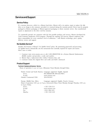 SERVICE AND SUPPORT
8 – 1
SECTION 8
ServiceandSupportServiceandSupportServiceandSupportServiceandSupportServiceandSupport
Service PolicyService PolicyService PolicyService PolicyService Policy
If a customer discovers a defect in a Maxtor hard drive, Maxtor will, at its option, repair or replace the disk
drive at no charge to the customer, provided it is returned during the warranty period. Drives must be properly
packaged in Maxtor packaging or Maxtor-approved packaging to obtain warranty service. Any unauthorized
repairs or adjustments to the drive void the warranty.
To consistently provide our customers with the best possible products and services, Maxtor developed the
Total Customer Satisfaction (TCS) program. Through the ongoing TCS process, Maxtor employees take
direct responsibility for every customer’s level of satisfaction – with Maxtor technology, price, quality,
delivery, service and support.
No QuibbleNo QuibbleNo QuibbleNo QuibbleNo Quibble ServiceServiceServiceServiceService®®®®®
Another TCS feature is Maxtor’s No Quibble Service®
policy. By minimizing paperwork and processing,
No Quibble Service dramatically cuts the turnaround time normally required for repairs and returns.
Here’s how it works:
1. Customer visits www.maxtor.com or calls 1-800-2MAXTOR for a Return Material Authorization
(RMA) number and provides a credit card number,
2. Maxtor ships a replacement drive within 2 business days, and
3. Customer returns the original drive and credit card draft is destroyed.
Product SupportProduct SupportProduct SupportProduct SupportProduct Support
Technical Assistance/Customer ServiceTechnical Assistance/Customer ServiceTechnical Assistance/Customer ServiceTechnical Assistance/Customer ServiceTechnical Assistance/Customer Service
Hours of operation: 6 a.m. to 6 p.m. (Mountain Time) Monday through Friday.
North, Central and South America Languages supported: English, Spanish
Voice 800-2MAXTOR (800-262-9867)
E-mail www.maxtor.com
Outside Continental USA 303-678-2015
Europe, Middle East, Africa Languages supported: English, French, German
Hours of operation: 8:30 a.m. to 5 p.m. (Greenwich Mean Time) Monday through Thursday, 8:30 a.m.
to 4 p.m. Friday.
Voice + 353 1 204 1111
E-mail www.maxtor.com
Fax +353 1 286 1419
MaxFax + 353 1 204 1122
 
