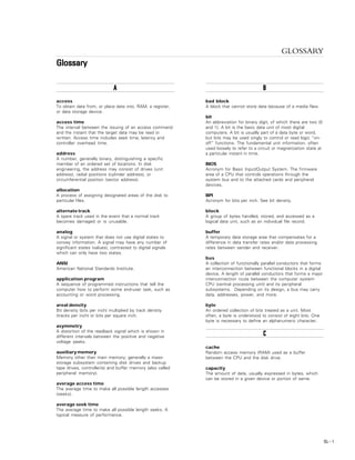 GLOSSARY
GL – 1
GLOSSARY
GlossaryGlossaryGlossaryGlossaryGlossary
AAAAA
access
To obtain data from, or place data into, RAM, a register,
or data storage device.
access time
The interval between the issuing of an access command
and the instant that the target data may be read or
written. Access time includes seek time, latency and
controller overhead time.
address
A number, generally binary, distinguishing a specific
member of an ordered set of locations. In disk
engineering, the address may consist of drives (unit
address), radial positions (cylinder address), or
circumferential position (sector address).
allocation
A process of assigning designated areas of the disk to
particular files.
alternate track
A spare track used in the event that a normal track
becomes damaged or is unusable.
analog
A signal or system that does not use digital states to
convey information. A signal may have any number of
significant states (values), contrasted to digital signals
which can only have two states.
ANSI
American National Standards Institute.
application program
A sequence of programmed instructions that tell the
computer how to perform some end-user task, such as
accounting or word processing.
areal density
Bit density (bits per inch) multiplied by track density
(tracks per inch) or bits per square inch.
asymmetry
A distortion of the readback signal which is shown in
different intervals between the positive and negative
voltage peaks.
auxiliary memory
Memory other than main memory; generally a mass-
storage subsystem containing disk drives and backup
tape drives, controller(s) and buffer memory (also called
peripheral memory).
average access time
The average time to make all possible length accesses
(seeks).
average seek time
The average time to make all possible length seeks. A
typical measure of performance.
BBBBB
bad block
A block that cannot store data because of a media flaw.
bit
An abbreviation for binary digit, of which there are two (0
and 1). A bit is the basic data unit of most digital
computers. A bit is usually part of a data byte or word,
but bits may be used singly to control or read logic “on-
off” functions. The fundamental unit information, often
used loosely to refer to a circuit or magnetization state at
a particular instant in time.
BIOS
Acronym for Basic Input/Output System. The firmware
area of a CPU that controls operations through the
system bus and to the attached cards and peripheral
devices.
BPI
Acronym for bits per inch. See bit density.
block
A group of bytes handled, stored, and accessed as a
logical data unit, such as an individual file record.
buffer
A temporary data storage area that compensates for a
difference in data transfer rates and/or data processing
rates between sender and receiver.
bus
A collection of functionally parallel conductors that forms
an interconnection between functional blocks in a digital
device. A length of parallel conductors that forms a major
interconnection route between the computer system
CPU (central processing unit) and its peripheral
subsystems. Depending on its design, a bus may carry
data, addresses, power, and more.
byte
An ordered collection of bits treated as a unit. Most
often, a byte is understood to consist of eight bits. One
byte is necessary to define an alphanumeric character.
CCCCC
cache
Random access memory (RAM) used as a buffer
between the CPU and the disk drive.
capacity
The amount of data, usually expressed in bytes, which
can be stored in a given device or portion of same.
 
