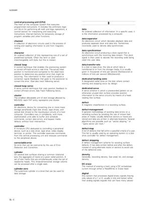 GLOSSARY
GL – 2
central processing unit (CPU)
The heart of the computer system that executes
programmed instructions. It includes the arithmetic logic
unit (ALU) for performing all math and logic operations, a
control section for interpreting and executing
instructions, internal memory for temporary storage of
program variables and other functions.
channel
A collection of electronic circuits used in the process of
writing and reading information to and from magnetic
media.
character
An ordered collection of bits representing one of a set of
predefined symbols. Often the term is used
interchangeably with byte, but this is inexact.
closed loop
A control technique that enables the positioning system
to correct off-track errors in real time. The actual head
position is monitored and compared to the ideal track
position to determine any position error that might be
occurring. This information is then used to produce a
correction signal (feedback) that goes to the positioner to
correct the error. (See also track following servo).
closed loop servo
A servo control technique that uses position feedback to
correct off-track errors. See Track Following Servo.
cluster
The smallest allocatable unit of disk storage allowed by
MS-DOS; each FAT entry represents one cluster.
controller
An electronic device for connecting one or more mass
storage peripherals (rigid disk drives, tape drives, and
optical disk drives) to the input/output circuits of a host
computer. Controllers vary in complexity, with more
sophisticated units able to buffer and schedule
commands, correct data errors, and bypass media
defects without host intervention.
controller
A miniature CPU dedicated to controlling a peripheral
device, such as a disk drive, tape drive, video display
terminal, or printer. The controller executes commands
from the central processing unit and reissues commands
to the peripheral device.
correctable error
An error that can be overcome by the use of Error
Detection and Correction.
cylinder
On several disk surfaces sharing a common rotational
axis, the aggregate of tracks at a given radial position. A
set of disk tracks that are simultaneously under the set of
read/write heads. This three-dimensional storage volume
can be accessed after a single seek.
cylinder zero
The outermost cylinder in a drive that can be used for
data storage.
DDDDD
data
An ordered collection of information. In a specific case, it
is the information processed by a computer.
data separator
An electronic circuit which decodes playback data and
produces separate clock and data bits. Sometimes
incorrectly used to denote data synchronizer.
data synchronizer
An electronic circuit producing a clock signal that is
synchronous with the incoming data stream. This clock
signal is then used to decode the recording code being
used into user data.
data transfer rate
In a disk or tape drive, the rate at which data is
transferred to or from the storage media. It is usually
given in thousands of bits per second (Kbit/second) or
millions of bits per second (Mbit/second).
dedicated landing zone
A designated radial zone on the disk where contact
starting and stopping occur by design.
dedicated servo
A servo scheme in which a prerecorded pattern on an
otherwise unused disk surface provides position
information to the servo circuitry by means of a head
reading that surface.
defect
A magnetic imperfection in a recording surface.
defect management
A general methodology of avoiding data errors on a
recording surface by avoiding the use of known bad
areas of media. Usually defective sectors or tracks are
retired and data are written in alternate locations. Several
algorithms are possible such as “sector slipping,” or
“spare sector per track.”
defect map
A list of defects that fall within a pass/fail criteria of a user.
This list is usually used by an operating system or a disk
drive controller for defect management.
defect skipping
A defect management scheme for avoiding surface
defects. It has data written before and after the defect,
instead of using alternate tracks or sectors to avoid use
of the defective area.
density
Generally, recording density. See areal, bit, and storage
density.
DC erase
The method of erasing a track using a DC write/erase
current through either a Read/Write or Erase head.
digital
Any system that processes digital binary signals (having
only values of a 1 or 0; usually in bits and bytes) rather
than analog signals (signals that can have many values)
 