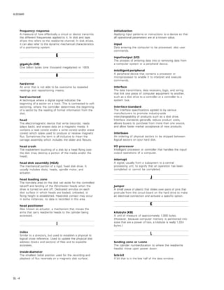 GLOSSARY
GL – 4
frequency response
A measure of how effectively a circuit or device transmits
the different frequencies applied to it. In disk and tape
drives this refers to the read/write channel. In disk drives,
it can also refer to the dynamic mechanical characteristics
of a positioning system.
GGGGG
gigabyte (GB)
One billion bytes (one thousand megabytes) or 10E9.
HHHHH
hard error
An error that is not able to be overcome by repeated
readings and repositioning means.
hard sectored
A technique where a digital signal indicates the
beginning of a sector on a track. This is contrasted to soft
sectoring, where the controller determines the beginning
of a sector by the reading of format information from the
disk.
head
The electromagnetic device that write (records), reads
(plays back), and erases data on a magnetic media. It
contains a read core(s) and/or a write core(s) and/or erase
core(s) which is/are used to produce or receive magnetic
flux. Sometimes the term is all inclusive to mean the
carriage assembly which includes the slider and flexure.
head crash
The inadvertent touching of a disk by a head flying over
the disk (may destroy a portion of the media and/or the
head).
head disk assembly (HDA)
The mechanical portion of a rigid, fixed disk drive. It
usually includes disks, heads, spindle motor, and
actuator.
head loading zone
The non-data area on the disk set aside for the controlled
takeoff and landing of the Winchester heads when the
drive is turned on and off. Dedicated annulus on each
disk surface in which heads are loaded, unloaded, or
flying height is established. Head-disk contact may occur
in some instances; no data is recorded in this area.
head positioner
Also known as actuator, a mechanism that moves the
arms that carry read/write heads to the cylinder being
accessed.
IIIII
index
Similar to a directory, but used to establish a physical to
logical cross reference. Used to update the physical disk
address (tracks and sectors) of files and to expedite
accesses.
inside diameter
The smallest radial position used for the recording and
playback of flux reversals on a magnetic disk surface.
initialization
Applying input patterns or instructions to a device so that
all operational parameters are at a known value.
input
Data entering the computer to be processed; also user
commands.
input/output (I/O)
The process of entering data into or removing data from
a computer system or a peripheral device.
intelligent peripheral
A peripheral device that contains a processor or
microprocessor to enable it to interpret and execute
commands.
interface
The data transmitters, data receivers, logic, and wiring
that link one piece of computer equipment to another,
such as a disk drive to a controller or a controller to a
system bus.
interface standard
The interface specifications agreed to by various
manufacturers to promote industry-wide
interchangeability of products such as a disk drive.
Interface standards generally reduce product costs,
allows buyers to purchase from more than one source,
and allow faster market acceptance of new products.
interleave
An ordering of physical sectors to be skipped between
logical sectors on your hard disk.
I/O processor
Intelligent processor or controller that handles the input/
output operations of a computer.
interrupt
A signal, usually from a subsystem to a central
processing unit, to signify that an operation has been
completed or cannot be completed.
JJJJJ
jumper
A small piece of plastic that slides over pairs of pins that
protrude from the circuit board on the hard drive to make
an electrical connection and activate a specific option.
KKKKK
kilobyte (KB)
A unit of measure of approximately 1,000 bytes.
(However, because computer memory is partitioned into
sizes that are a power of two, a kilobyte is really 1,024
bytes.)
LLLLL
landing zone or Lzone
The cylinder number/location to where the read/write
head(s) move upon power down.
late bit
A bit that is in the late half of the data window.
 