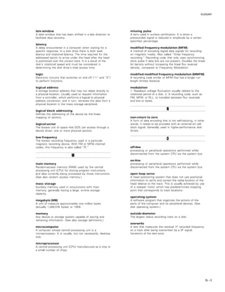 GLOSSARY
GL – 5
late window
A data window that has been shifted in a late direction to
facilitate data recovery.
latency
A delay encountered in a computer when waiting for a
specific response. In a disk drive there is both seek
latency and rotational latency. The time required for the
addressed sector to arrive under the head after the head
is positioned over the correct track. It is a result of the
disk’s rotational speed and must be considered in
determining the disk drive’s total access time.
logic
Electronic circuitry that switches on and off (“1” and “0”)
to perform functions.
logical address
A storage location address that may not relate directly to
a physical location. Usually used to request information
from a controller, which performs a logical to physical
address conversion, and in turn, retrieves the data from a
physical location in the mass storage peripheral.
logical block addressing
Defines the addressing of the device by the linear
mapping of sectors.
logical sector
The lowest unit of space that DOS can access through a
device driver; one or more physical sectors.
low frequency
The lowest recording frequency used in a particular
magnetic recording device. With FM or MFM channel
codes, this frequency is also called “IF.”
MMMMM
main memory
Random-access memory (RAM) used by the central
processing unit (CPU) for storing program instructions
and data currently being processed by those instructions.
(See also random access memory.)
mass storage
Auxiliary memory used in conjunctions with main
memory; generally having a large, on-line storage
capacity.
megabyte (MB)
A unit of measure approximately one million bytes
(actually 1,048,576 bytes) or 10E6.
memory
Any device or storage system capable of storing and
retrieving information. (See also storage definitions.)
microcomputer
A computer whose central processing unit is a
microprocessor. It is usually, but not necessarily, desktop
size.
microprocessor
A central processing unit (CPU) manufactured as a chip or
a small number of chips.
missing pulse
A term used in surface certification. It is when a
prerecorded signal is reduced in amplitude by a certain
specified percentage.
modified frequency modulation (MFM)
A method of encoding digital data signals for recording
on magnetic media. Also called “three frequency
recording.” Recording code that only uses synchronizing
clock pulse if data bits are not present. Doubles the lineal
bit density without increasing the lineal flux reversal
density, compared to Frequency Modulation.
modified modified frequency modulation (MMFM)
A recording code similar to MFM that has a longer run
length limited distance.
modulation
1. Readback voltage fluctuation usually related to the
rotational period of a disk. 2. A recording code, such as
FM, MFM, or RLL, to translate between flux reversals
and bits or bytes.
NNNNN
non-return to zero
A form of data encoding that is not self-clocking, in other
words, it needs to be provided with an external bit cell
clock signal. Generally used in higher-performance disk
drives.
OOOOO
off-line
processing or peripheral operations performed while
disconnected from the system CPU via the system bus.
on-line
processing or peripheral operations performed while
disconnected from the system CPU via the system bus.
open loop servo
A head positioning system that does not use positional
information to verify and correct the radial location of the
head relative to the track. This is usually achieved by use
of a stepper motor which has predetermined stopping
point that corresponds to track locations.
operating system
A software program that organizes the actions of the
parts of the computer and its peripheral devices. (See
disk operating system.)
outside diameter
The largest radius recording track on a disk.
overwrite
A test that measures the residual 1F recorded frequency
on a track after being overwritten by a 2F signal.
Variations of the test exist.
 