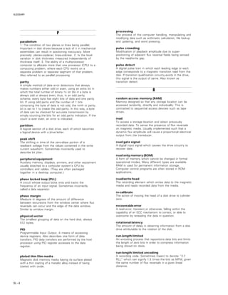 GLOSSARY
GL – 6
PPPPP
parallelism
1. The condition of two planes or lines being parallel.
Important in disk drives because a lack of it in mechanical
assemblies can result in positioning inaccuracy. More
precisely: planes-coplanar; lines-colinear. 2. Is the local
variation in disk thickness measured independently of
thickness itself. 3. The ability of a multiprocessor
computer to allocate more than one processor (CPU) to a
computing problem, where each CPU works on a
separate problem or separate segment of that problem.
Also referred to as parallel processing.
parity
A simple method of data error detections that always
makes numbers either odd or even, using an extra bit in
which the total number of binary 1s (or 0s) in a byte is
always odd or always even; thus, in an odd parity
scheme, every byte has eight bits of data and one parity
bit. If using odd parity and the number of 1 bits
comprising the byte of data is not odd, the ninth or parity
bit is set to 1 to create the odd parity. In this way, a byte
of data can be checked for accurate transmission by
simply counting the bits for an odd parity indication. If the
count is ever even, an error is indicated.
partition
A logical section of a disk drive, each of which becomes
a logical device with a drive letter.
peak shift
The shifting in time of the zero-slope portion of a
readback voltage from the values contained in the write
current waveform. Sometimes incorrectly used to
describe bit jitter.
peripheral equipment
Auxiliary memory, displays, printers, and other equipment
usually attached to a computer system’s CPU by
controllers and cables. (They are often packaged
together in a desktop computer.)
phase locked loop (PLL)
A circuit whose output locks onto and tracks the
frequency of an input signal. Sometimes incorrectly
called a data separator.
phase margin
Measure in degrees of the amount of difference
between excursions from the window center where flux
reversals can occur and the edge of the data window.
Similar to window margin.
physical sector
The smallest grouping of data on the hard disk; always
512 bytes.
PIO
Programmable Input Output. A means of accessing
device registers. Also describes one form of data
transfers. PIO data transfers are performed by the host
processor using PIO register accesses to the data
register.
plated thin film media
Magnetic disk memory media having its surface plated
with a thin coating of a metallic alloy instead of being
coated with oxide.
processing
The process of the computer handling, manipulating and
modifying data such as arithmetic calculation, file lookup
and updating, and word pressing.
pulse crowding
Modification of playback amplitude due to super-
positioning of adjacent flux reversal fields being sensed
by the read/write gap.
pulse detect
A digital pulse train in which each leading edge or each
edge corresponds to a magnetic transition read from the
disk. If transition qualification circuitry exists in the drive,
this signal is the output of same. Also known as
transition detect.
RRRRR
random access memory (RAM)
Memory designed so that any storage location can be
accessed randomly, directly and individually. This is
contrasted to sequential access devices such as tape
drives.
read
To access a storage location and obtain previously
recorded data. To sense the presence of flux reversals
on magnetic media. Usually implemented such that a
dynamic flux amplitude will cause a proportional electrical
output from the transducer.
read gate signal
A digital input signal which causes the drive circuitry to
recover data.
read only memory (ROM)
A form of memory which cannot be changed in formal
operational modes. Many different types are available.
RAM is used for permanent information storage.
Computer control programs are often stored in ROM
applications.
read/write head
The recording element which writes data to the magnetic
media and reads recorded data from the media.
re-calibrate
The action of moving the head of a disk drive to cylinder
zero.
recoverable error
A read error, transient or otherwise, falling within the
capability of an ECC mechanism to correct, or able to
overcome by rereading the data in question.
rotational latency
The amount of delay in obtaining information from a disk
drive attributable to the rotation of the disk.
run-length limited
An encoding process that repositions data bits and limits
the length of zero bits in order to compress information
being stored on disks.
run-length limited encoding
A recording code. Sometimes meant to denote “2.7
RLL” which can signify 1.5 times the bits as MFM, given
the same number of flux reversals in a given lineal
distance.
 