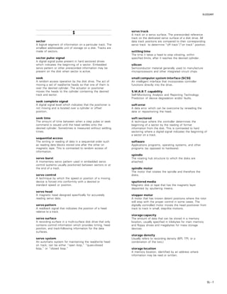 GLOSSARY
GL – 7
SSSSS
sector
A logical segment of information on a particular track. The
smallest addressable unit of storage on a disk. Tracks are
made of sectors.
sector pulse signal
A digital signal pulse present in hard sectored drives
which indicates the beginning of a sector. Embedded
servo pattern or other prerecorded information may be
present on the disk when sector is active.
seek
A random access operation by the disk drive. The act of
moving a set of read/write heads so that one of them is
over the desired cylinder. The actuator or positioner
moves the heads to the cylinder containing the desired
track and sector.
seek complete signal
A digital signal level which indicates that the positioner is
not moving and is located over a cylinder or offset
position.
seek time
The amount of time between when a step pulse or seek
command is issued until the head settles onto the
desired cylinder. Sometimes is measured without settling
times.
sequential access
The writing or reading of data in a sequential order such
as reading data blocks stored one after the other on
magnetic tape. This is contrasted to random access of
information.
servo burst
A momentary servo pattern used in embedded servo
control systems usually positioned between sectors or at
the end of a track.
servo control
A technique by which the speed or position of a moving
device is forced into conformity with a desired or
standard speed or position.
servo head
A magnetic head designed specifically for accurately
reading servo data.
servo pattern
A readback signal that indicates the position of a head
relative to a track.
servo surface
A recording surface in a multi-surface disk drive that only
contains control information which provides timing, head
position, and track-following information for the data
surfaces.
servo system
An automatic system for maintaining the read/write head
on track; can be either “open loop,” “quasi-closed
loop,” or “closed loop.”
servo track
A track on a servo surface. The prerecorded reference
track on the dedicated servo surface of a disk drive. All
data track positions are compared to their corresponding
servo track to determine “off track”/”on track” position.
settling time
The time it takes a head to stop vibrating, within
specified limits, after it reaches the desired cylinder.
silicon
Semiconductor material generally used to manufacture
microprocessors and other integrated circuit chips.
small computer system interface (SCSI)
An intelligent interface that incorporates controller
functions directly into the drive.
S.M.A.R.T. capability
Self-Monitoring Analysis and Reporting Technology.
Prediction of device degradation and/or faults.
soft error
A data error which can be overcome by rereading the
data or repositioning the head.
soft sectored
A technique where the controller determines the
beginning of a sector by the reading of format
information from the disk. This is contrasted to hard
sectoring where a digital signal indicates the beginning of
a sector on a track.
software
Applications programs, operating systems, and other
programs (as opposed to hardware).
spindle
The rotating hub structure to which the disks are
attached.
spindle motor
The motor that rotates the spindle and therefore the
disks.
sputtered media
Magnetic disk or tape that has the magnetic layer
deposited by sputtering means.
stepper motor
A motor that has known detent positions where the rotor
will stop with the proper control in some cases. The
digitally controlled motor moves the head positioner from
track to track in small, step-like motions.
storage capacity
The amount of data that can be stored in a memory
location, usually specified in kilobytes for main memory
and floppy drives and megabytes for mass storage
devices.
storage density
Usually refers to recording density (BPI, TPI, or a
combination of the two.)
storage location
A memory location, identified by an address where
information may be read or written.
 