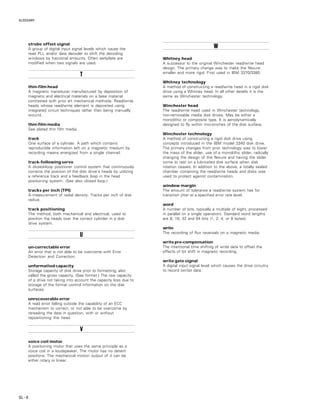 GLOSSARY
GL – 8
strobe offset signal
A group of digital input signal levels which cause the
read PLL and/or data decoder to shift the decoding
windows by fractional amounts. Often early/late are
modified when two signals are used.
TTTTT
thin-film head
A magnetic transducer manufactured by deposition of
magnetic and electrical materials on a base material
contrasted with prior art mechanical methods. Read/write
heads whose read/write element is deposited using
integrated circuit techniques rather than being manually
wound.
thin-film media
See plated thin film media.
track
One surface of a cylinder. A path which contains
reproducible information left on a magnetic medium by
recording means energized from a single channel.
track-following servo
A closed-loop positioner control system that continuously
corrects the position of the disk drive’s heads by utilizing
a reference track and a feedback loop in the head
positioning system. (See also closed loop.)
tracks per inch (TPI)
A measurement of radial density. Tracks per inch of disk
radius.
track positioning
The method, both mechanical and electrical, used to
position the heads over the correct cylinder in a disk
drive system.
UUUUU
un-correctable error
An error that is not able to be overcome with Error
Detection and Correction.
unformatted capacity
Storage capacity of disk drive prior to formatting; also
called the gross capacity. (See format.) The raw capacity
of a drive not taking into account the capacity loss due to
storage of the format control information on the disk
surfaces.
unrecoverable error
A read error falling outside the capability of an ECC
mechanism to correct, or not able to be overcome by
rereading the data in question, with or without
repositioning the head.
VVVVV
voice coil motor
A positioning motor that uses the same principle as a
voice coil in a loudspeaker. The motor has no detent
positions. The mechanical motion output of it can be
either rotary or linear.
WWWWW
Whitney head
A successor to the original Winchester read/write head
design. The primary change was to make the flexure
smaller and more rigid. First used in IBM 3370/3380.
Whitney technology
A method of constructing a read/write head in a rigid disk
drive using a Whitney head. In all other details it is the
same as Winchester technology.
Winchester head
The read/write head used in Winchester technology,
non-removable media disk drives. May be either a
monolithic or composite type. It is aerodynamically
designed to fly within microinches of the disk surface.
Winchester technology
A method of constructing a rigid disk drive using
concepts introduced in the IBM model 3340 disk drive.
The primary changes from prior technology was to lower
the mass of the slider, use of a monolithic slider, radically
changing the design of the flexure and having the slider
come to rest on a lubricated disk surface when disk
rotation ceases. In addition to the above, a totally sealed
chamber containing the read/write heads and disks was
used to protect against contamination.
window margin
The amount of tolerance a read/write system has for
transition jitter at a specified error rate level.
word
A number of bits, typically a multiple of eight, processed
in parallel (in a single operation). Standard word lengths
are 8, 16, 32 and 64 bits (1, 2, 4, or 8 bytes).
write
The recording of flux reversals on a magnetic media.
write pre-compensation
The intentional time shifting of write data to offset the
effects of bit shift in magnetic recording.
write gate signal
A digital input signal level which causes the drive circuitry
to record (write) data.
 