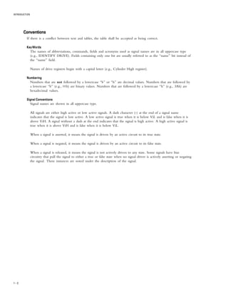 INTRODUCTION
1 – 2
ConventionsConventionsConventionsConventionsConventions
If there is a conflict between text and tables, the table shall be accepted as being correct.
Key WordsKey WordsKey WordsKey WordsKey Words
The names of abbreviations, commands, fields and acronyms used as signal names are in all uppercase type
(e.g., IDENTIFY DRIVE). Fields containing only one bit are usually referred to as the “name” bit instead of
the “name” field.
Names of drive registers begin with a capital letter (e.g., Cylinder High register).
NumberingNumberingNumberingNumberingNumbering
Numbers that are not followed by a lowercase “b” or “h” are decimal values. Numbers that are followed by
a lowercase “b” (e.g., 01b) are binary values. Numbers that are followed by a lowercase “h” (e.g., 3Ah) are
hexadecimal values.
Signal ConventionsSignal ConventionsSignal ConventionsSignal ConventionsSignal Conventions
Signal names are shown in all uppercase type.
All signals are either high active or low active signals. A dash character (-) at the end of a signal name
indicates that the signal is low active. A low active signal is true when it is below ViL and is false when it is
above ViH. A signal without a dash at the end indicates that the signal is high active. A high active signal is
true when it is above ViH and is false when it is below ViL.
When a signal is asserted, it means the signal is driven by an active circuit to its true state.
When a signal is negated, it means the signal is driven by an active circuit to its false state.
When a signal is released, it means the signal is not actively driven to any state. Some signals have bias
circuitry that pull the signal to either a true or false state when no signal driver is actively asserting or negating
the signal. These instances are noted under the description of the signal.
 
