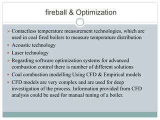 fireball & Optimization
 Contactless temperature measurement technologies, which are
used in coal fired boilers to measure temperature distribution
 Acoustic technology
 Laser technology
 Regarding software optimization systems for advanced
combustion control there is number of different solutions
 Coal combustion modelling Using CFD & Empirical models
 CFD models are very complex and are used for deep
investigation of the process. Information provided from CFD
analysis could be used for manual tuning of a boiler.
 