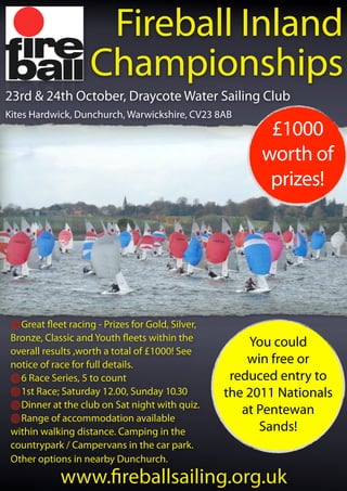 Fireball Inland
                   Championships
23rd & 24th October, Draycote Water Sailing Club
Kites Hardwick, Dunchurch, Warwickshire, CV23 8AB
                                                        £1000
                                                       worth of
                                                        prizes!




   Great eet racing - Prizes for Gold, Silver,
 Bronze, Classic and Youth eets within the           You could
 overall results ,worth a total of £1000! See
 notice of race for full details.                    win free or
   6 Race Series, 5 to count                      reduced entry to
   1st Race; Saturday 12.00, Sunday 10.30        the 2011 Nationals
   Dinner at the club on Sat night with quiz.
                                                    at Pentewan
   Range of accommodation available
 within walking distance. Camping in the               Sands!
 countrypark / Campervans in the car park.
 Other options in nearby Dunchurch.
            www. reballsailing.org.uk
 
