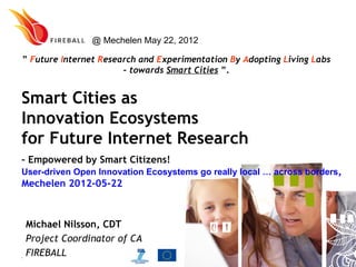 @ Mechelen May 22, 2012

” Future Internet Research and Experimentation By Adopting Living Labs
                       – towards Smart Cities ”.


Smart Cities as
Innovation Ecosystems
for Future Internet Research
– Empowered by Smart Citizens!
User-driven Open Innovation Ecosystems go really local … across borders,
Mechelen 2012-05-22



 Michael Nilsson, CDT
 Project Coordinator of CA
 FIREBALL
20100930              www.fireball4smartcities.eu
 