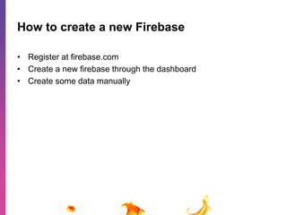 How to create a new Firebase 
• Register at firebase.com 
• Create a new firebase through the dashboard 
• Create some data manually 
 