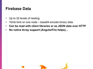 Firebase Data 
• Up to 32 levels of nesting 
• 10mb limit on one node – base64 encode binary data 
• Can be read with client libraries or as JSON data over HTTP 
• No native Array support (AngularFire helps)… 
 