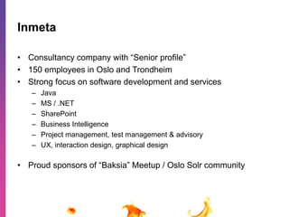 Inmeta 
• Consultancy company with “Senior profile” 
• 150 employees in Oslo and Trondheim 
• Strong focus on software development and services 
– Java 
– MS / .NET 
– SharePoint 
– Business Intelligence 
– Project management, test management & advisory 
– UX, interaction design, graphical design 
• Proud sponsors of “Baksia” Meetup / Oslo Solr community 
 
