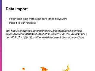 Data Import 
- Fetch json data from New York times news API 
- Pipe it to our Firebase 
curl http://api.nytimes.com/svc/news/v3/content/all/all.json?api-key= 
944c7ada3d8a94c65f416f923f1037e5%3A16%3A70241427 | 
curl -X PUT -d @- https://thenewsdatabase.firebaseio.com/.json 
 