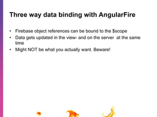 Three way data binding with AngularFire 
• Firebase object references can be bound to the $scope 
• Data gets updated in the view- and on the server at the same 
time 
• Might NOT be what you actually want. Beware! 
 