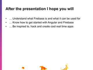After the presentation I hope you will 
• … Understand what Firebase is and what it can be used for 
• … Know how to get started with Angular and Firebase 
• … Be inspired to, hack and create cool real time apps 
 