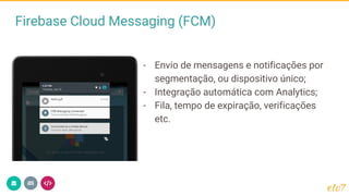 Firebase Cloud Messaging (FCM)
- Envio de mensagens e notificações por
segmentação, ou dispositivo único;
- Integração automática com Analytics;
- Fila, tempo de expiração, verificações
etc.
 