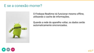E se a conexão morrer?
O Firebase Realtime irá funcionar mesmo offline,
utilizando o cache de informações.
Quando a rede do aparelho voltar, os dados serão
automaticamente sincronizados.
 