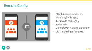 Remote Config
- Não há necessidade de
atualização do app;
- Tempo de expiração;
- Teste a/b;
- Validar com poucos usuários;
- Ligar e desligar features.
 
