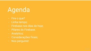Agenda
- Fire o que?
- Linha tempo;
- Firebase nos dias de hoje;
- Pilares do Firebase.
- Analytics;
- Considerações finais;
- Nos pergunte!
 