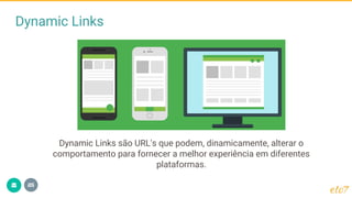 Dynamic Links
Dynamic Links são URL's que podem, dinamicamente, alterar o
comportamento para fornecer a melhor experiência em diferentes
plataformas.
 