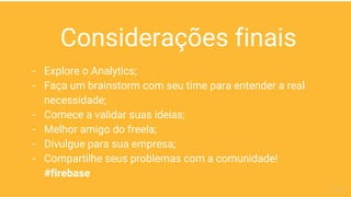 Considerações finais
- Explore o Analytics;
- Faça um brainstorm com seu time para entender a real
necessidade;
- Comece a validar suas ideias;
- Melhor amigo do freela;
- Divulgue para sua empresa;
- Compartilhe seus problemas com a comunidade!
#firebase
 