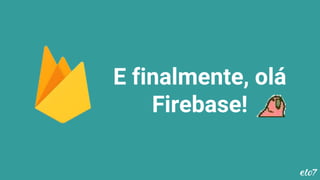 E finalmente, olá
Firebase!
 