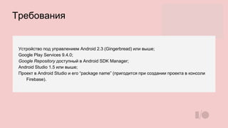 Требования
Устройство под управлением Android 2.3 (Gingerbread) или выше;
Google Play Services 9.4.0;
Google Repository доступный в Android SDK Manager;
Android Studio 1.5 или выше;
Проект в Android Studio и его “package name” (пригодится при создании проекта в консоли
Firebase).
 