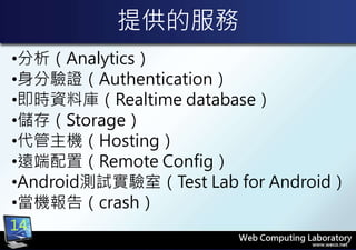 提供的服務
•分析（Analytics）
•身分驗證（Authentication）
•即時資料庫（Realtime database）
•儲存（Storage）
•代管主機（Hosting）
•遠端配置（Remote Config）
•Android測試實驗室（Test Lab for Android）
•當機報告（crash）
14
 