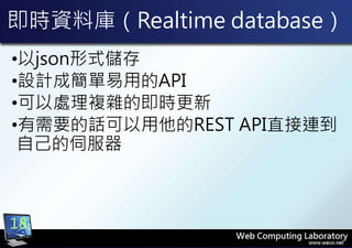 即時資料庫（Realtime database）
•以json形式儲存
•設計成簡單易用的API
•可以處理複雜的即時更新
•有需要的話可以用他的REST API直接連到
自己的伺服器
18
 