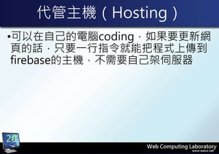 代管主機（Hosting）
•可以在自己的電腦coding，如果要更新網
頁的話，只要一行指令就能把程式上傳到
firebase的主機，不需要自己架伺服器
20
 
