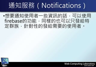 通知服務（Notifications）
•想要通知使用者一些資訊的話，可以使用
firebase的功能，同樣的也可以只發給特
定群族，針對性的發給需要的使用者。
24
 