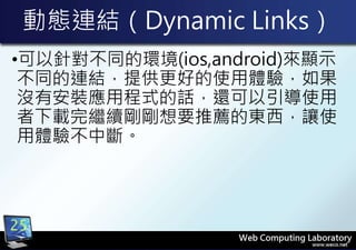 動態連結（Dynamic Links）
•可以針對不同的環境(ios,android)來顯示
不同的連結，提供更好的使用體驗，如果
沒有安裝應用程式的話，還可以引導使用
者下載完繼續剛剛想要推薦的東西，讓使
用體驗不中斷。
25
 