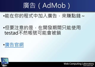 廣告（AdMob）
•能在你的程式中加入廣告，來賺點錢～
•但要注意的是，在開發期間只能使用
testad不然帳號可能會被鎖
•廣告官網
26
 