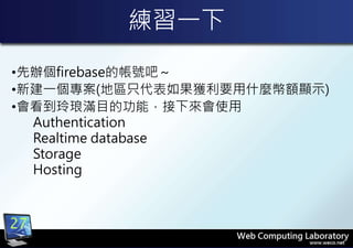 練習一下
•先辦個firebase的帳號吧～
•新建一個專案(地區只代表如果獲利要用什麼幣額顯示)
•會看到玲琅滿目的功能，接下來會使用
Authentication
Realtime database
Storage
Hosting
27
 