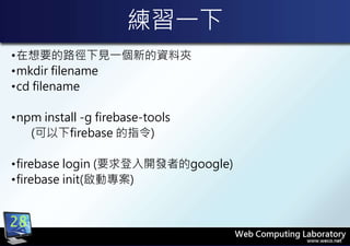 練習一下
•在想要的路徑下見一個新的資料夾
•mkdir filename
•cd filename
•npm install -g firebase-tools
(可以下firebase 的指令)
•firebase login (要求登入開發者的google)
•firebase init(啟動專案)
28
 